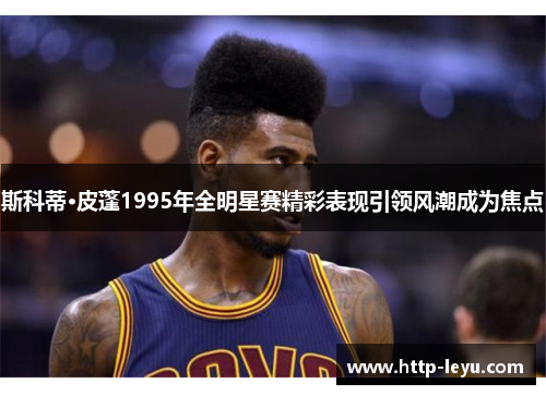 斯科蒂·皮蓬1995年全明星赛精彩表现引领风潮成为焦点