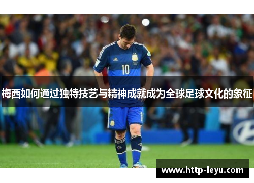 梅西如何通过独特技艺与精神成就成为全球足球文化的象征