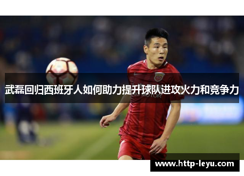 武磊回归西班牙人如何助力提升球队进攻火力和竞争力