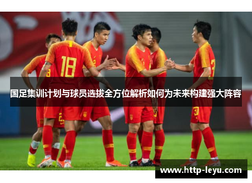 国足集训计划与球员选拔全方位解析如何为未来构建强大阵容
