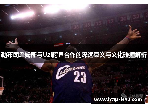勒布朗詹姆斯与Uzi跨界合作的深远意义与文化碰撞解析