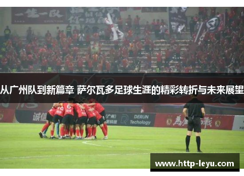 从广州队到新篇章 萨尔瓦多足球生涯的精彩转折与未来展望