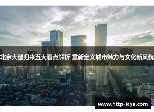 北京大腿归来五大看点解析 重新定义城市魅力与文化新风貌