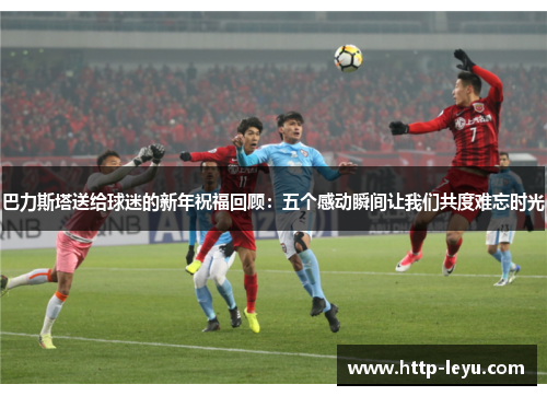 巴力斯塔送给球迷的新年祝福回顾：五个感动瞬间让我们共度难忘时光