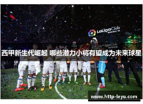 西甲新生代崛起 哪些潜力小将有望成为未来球星 西甲新生代崛起 哪些潜力小将有望成为未来球星