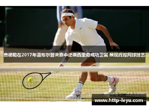 费德勒在2017年温布尔登决赛中逆袭西里奇成功卫冕 展现辉煌网球技艺
