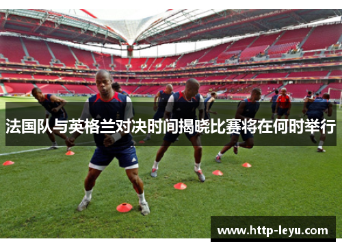 法国队与英格兰对决时间揭晓比赛将在何时举行