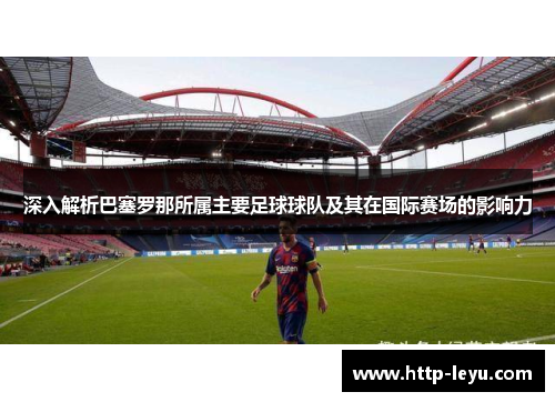 深入解析巴塞罗那所属主要足球球队及其在国际赛场的影响力