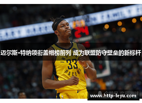 迈尔斯·特纳领衔盖帽榜前列 成为联盟防守壁垒的新标杆 迈尔斯·特纳领衔盖帽榜前列 成为联盟防守壁垒的新标杆