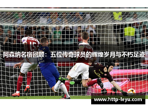 阿森纳名宿回顾：五位传奇球员的辉煌岁月与不朽足迹