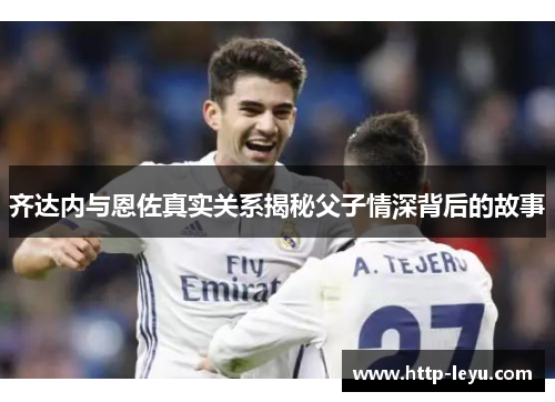 齐达内与恩佐真实关系揭秘父子情深背后的故事